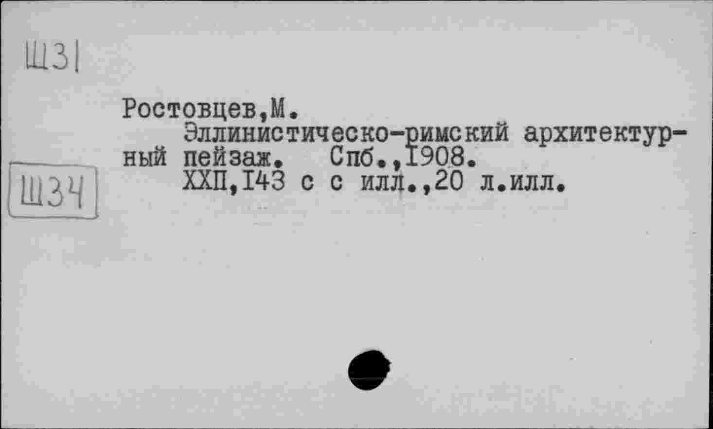 ﻿шз<
Ростовцеві.
Эллинис тич ес ко-римс кий архитектур-ный пейзаж. Спб.,1908.
ХХП,143 с с илл.,20 л.илл.